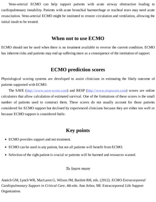Veno-arterial	 ECMO	 can	 help	 support	 patients	 with	 acute	 airway	 obstruction	 leading	 to
cardiopulmonary	instability.	Patients	with	acute	bronchial	haemorrhage	or	tracheal	tears	may	need	acute
resuscitation.	Veno-arterial	ECMO	might	be	instituted	to	restore	circulation	and	ventilation,	allowing	the
initial	insult	to	be	treated.
When	not	to	use	ECMO
ECMO	should	not	be	used	when	there	is	no	treatment	available	to	reverse	the	current	condition.	ECMO
has	inherent	risks	and	patients	may	end	up	suffering	more	as	a	consequence	of	the	institution	of	support.
ECMO	prediction	scores
Physiological	 scoring	 systems	 are	 developed	 to	 assist	 clinicians	 in	 estimating	 the	 likely	 outcome	 of
patients	supported	with	ECMO.
The	SAVE	(http://www.save-score.com)	and	RESP	(http://www.respscore.com)	 scores	 are	 online
calculators	that	allow	calculation	of	estimated	survival.	One	of	the	limitations	of	these	scores	is	the	small
number	 of	 patients	 used	 to	 construct	 them.	 These	 scores	 do	 not	 usually	 account	 for	 those	 patients
considered	for	ECMO	support	but	declined	by	experienced	clinicians	because	they	are	either	too	well	or
because	ECMO	support	is	considered	futile.
Key	points
To	learn	more
Annich	GM,	Lynch	WR,	MacLaren	G,	Wilson	JM,	Bartlett	RH,	eds.	(2012).	ECMO	Extracorporeal
Cardiopulmonary	Support	in	Critical	Care,	4th	edn.	Ann	Arbor,	MI:	Extracorporeal	Life	Support
Organization.
ECMO	provides	support	and	not	treatment.
ECMO	can	be	used	in	any	patient,	but	not	all	patients	will	benefit	from	ECMO.
Selection	of	the	right	patient	is	crucial	or	patients	will	be	harmed	and	resources	wasted.
 