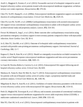 Avalli	L,	Maggioni	E,	Formica	F,	et	al.	(2012).	Favourable	survival	of	in-hospital	compared	to	out-of-
hospital	refractory	cardiac	arrest	patients	treated	with	extracorporeal	membrane	oxygenation:	an	Italian
tertiary	care	centre	experience.	Resuscitation,	83,	579–83.
Chen	YS,	Yu	HY,	Huang	SC,	et	al.	(2008a).	Extracorporeal	membrane	oxygenation	support	can	extend	the
duration	of	cardiopulmonary	resuscitation.	Critical	Care	Medicine,	36,	2529–35.
Chen	YS,	Lin	JW,	Yu	HY,	et	al.	(2008b)	Cardiopulmonary	resuscitation	with	assisted	extracorporeal
life-support	versus	conventional	cardiopulmonary	resuscitation	in	adults	with	in-hospital	cardiac	arrest:
an	observational	study	and	propensity	analysis.	Lancet,	372,	554–561.
Ferrari	M,	Hekmat	K,	Jung	C,	et	al.	(2011).	Better	outcome	after	cardiopulmonary	resuscitation	using
percutaneous	emergency	circulatory	support	in	non-coronary	patients	compared	to	those	with	myocardial
infarction.	Acute	Cardiac	Care,	13,	30–4.
Jo	IJ,	Shin	TG,	Sim	MS,	et	al.	(2011).	Outcome	of	in-hospital	adult	cardiopulmonary	resuscitation
assisted	with	portable	auto-priming	percutaneous	cardiopulmonary	support.	International	Journal	of
Cardiology,	151,	12–7.
Kagawa	E,	Dote	K,	Kato	M,	et	al.	(2012).	Should	we	emergently	revascularize	occluded	coronaries	for
cardiac	arrest?	Rapid-response	extracorporeal	membrane	oxygenation	and	intra-arrest	percutaneous
coronary	intervention.	Circulation,	126,	1605–13.
Le	Guen	M,	Nicolas-Robin	A,	Carreira	S,	et	al.	(2011).	Extracorporeal	life	support	following	out-of-
hospital	refractory	cardiac	arrest.	Critical	Care,	15,	R29.
Maekawa	K,	Tanno	K,	Hase	M,	Mori	K,	Asai	Y.	(2013).	Extracorporeal	cardiopulmonary	resuscitation
for	patients	with	out-of-hospital	cardiac	arrest	of	cardiac	origin:	a	propensity-matched	study	and
predictor	analysis.	Critical	Care	Medicine,	41,	1186–96.
Mégarbane	B,	Deye	N,	Aout	M,	et	al.	(2011).	Usefulness	of	routine	laboratory	parameters	in	the	decision
to	treat	refractory	cardiac	arrest	with	extracorporeal	life	support.	Resuscitation,	82,	1154–61.
Peek	GJ,	Mugford	M,	Tiruvoipati	R,	et	al.	Efficacy	and	economic	assessment	of	conventional	ventilatory
support	versus	extracorporeal	membrane	oxygenation	for	severe	adult	respiratory	failure	(CESAR):	a
multicentre	randomised	controlled	trial.	Lancet,	2009;	374:	1351–63.
Shin	TG,	Choi	JH,	Jo	IJ,	et	al.	(2011).	Extracorporeal	cardiopulmonary	resuscitation	in	patients	with
 