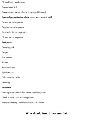Clinical	lead	clearly	stated
Runner	identified
Every	member	aware	of	what	is	expected	(dry	run)
Personal	protection	for	all	operators	and	exposed	staff
Gowns	for	each	operator
Goggles	for	each	operator
Facemasks	for	each	operator
Gloves	for	each	operator
Equipment
Dressing	pack
Drapes
Stitch	cutter
Sutures
Sterile	scissors
Specimen	pot
Chlorhexidine	swabs
Dressing
Procedure
Ensure	patient	comfortable	and	sedated	if	required
Check	platelet	count	and	coagulation
Remove	dressings,	and	clean	site	and	cut	stitches
Who	should	insert	the	cannula?
 