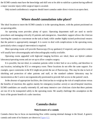 the	ECMO	cannula	must	have	the	knowledge	and	skill	sets	to	be	able	to	stabilize	a	patient	having	suffered
a	major	vascular	injury	while	surgical	input	is	awaited.
Only	trained	cardiothoracic	surgeons	should	insert	cannulas	under	direct	vision	in	an	open	chest.
Where	should	cannulation	take	place?
The	ideal	location	to	insert	the	ECMO	cannula	is	in	the	operating	theatre,	with	the	patient	positioned	on
an	operating	table.
An	 operating	 room	 provides	 plenty	 of	 space.	 Operating	 department	 staff	 are	 used	 to	 sterile
procedures	and	managing	critically	ill	patients	and	emergencies.	Anaesthetic	support	allows	the	clinician
inserting	the	cannula	to	concentrate	on	the	task	at	hand,	while	another	highly	trained	professional	ensures
that	the	patient	is	appropriately	managed.	It	is	easier	to	deal	with	complications	in	the	operating	room,
particularly	when	a	surgical	intervention	is	required.
Most	operating	rooms	will	provide	fluoroscopy	(X-ray	guidance)	if	required,	and	specialist	centres
will	usually	have	ultrasonography	and	echocardiography	readily	available.
Operating	 rooms	 upgraded	 with	 high-end	 imaging	 facilities	 are	 ideal;	 these	 are	 hybrid	 catheter
laboratory/operating	rooms	and	are	set	up	to	allow	complex	surgery.
It	is	possible,	but	not	ideal,	to	cannulate	patients	while	in	their	bed	or	on	a	trolley,	and	therefore	in
any	location,	including	the	ICU	or	emergency	room.	These	locations	do	not	offer	the	same	support.	For
example,	space	constraints	in	the	ICU	might	not	permit	the	use	of	fluoroscopy.	This	may	be	due	to	lack	of
shielding	 and	 protection	 of	 other	 patients	 and	 staff,	 or	 the	 standard	 catheter	 laboratory	 may	 be
inconvenient	as	the	C-arm	is	not	ergonomically	positioned	to	provide	full	access	to	the	patient’s	neck.
In	the	absence	of	appropriate	facilities,	the	clinician	has	to	weigh	up	the	risk	of	complications	versus
the	benefits	of	insertion;	this	applies	mainly	for	emergency	(cardiac	arrest)	or	out-of-hospital	insertion.
ECMO	candidates	are	usually	extremely	ill,	and	many	intensive	care	clinicians	claim	that	these	patients
are	too	ill	to	be	transported	safely	to	the	operating	room.	We	usually	challenge	this	assumption	on	the
basis	of	the	greater	benefit	of	a	safer	insertion.
Cannula	choice
Main	features	of	a	cannula
Cannula	choice	has	to	focus	on	maximizing	flow	while	causing	minimal	damage	to	the	blood.	A	generic
cannula	and	some	of	its	features	are	shown	in	Figure	6.2.
 