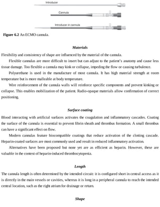 Figure	6.2	An	ECMO	cannula.
Materials
Flexibility	and	consistency	of	shape	are	influenced	by	the	material	of	the	cannula.
Flexible	cannulas	are	more	difficult	to	insert	but	can	adjust	to	the	patient’s	anatomy	and	cause	less
tissue	damage.	Too	flexible	a	cannula	may	kink	or	collapse,	impeding	the	flow	or	causing	turbulence.
Polyurethane	 is	 used	 in	 the	 manufacture	 of	 most	 cannula.	 It	 has	 high	 material	 strength	 at	 room
temperature	but	is	more	malleable	at	body	temperature.
Wire	reinforcement	of	the	cannula	walls	will	reinforce	specific	components	and	prevent	kinking	or
collapse.	This	enables	mobilization	of	the	patient.	Radio-opaque	materials	allow	confirmation	of	correct
positioning.
Surface	coating
Blood	interacting	with	artificial	surfaces	activates	the	coagulation	and	inflammatory	cascades.	Coating
the	surface	of	the	cannula	is	essential	to	prevent	fibrin	sheath	and	thrombus	formation.	A	small	thrombus
can	have	a	significant	effect	on	flow.
Modern	 cannulas	 feature	 biocompatible	 coatings	 that	 reduce	 activation	 of	 the	 clotting	 cascade.
Heparin-coated	surfaces	are	most	commonly	used	and	result	in	reduced	inflammatory	activation.
Alternatives	 have	 been	 proposed	 but	 none	 yet	 are	 as	 efficient	 as	 heparin.	 However,	 these	 are
valuable	in	the	context	of	heparin-induced	thrombocytopenia.
Length
The	cannula	length	is	often	determined	by	the	intended	circuit:	it	is	configured	short	in	central	access	as	it
is	directly	in	the	main	vessels	or	cavities,	whereas	it	is	long	in	a	peripheral	cannula	to	reach	the	intended
central	location,	such	as	the	right	atrium	for	drainage	or	return.
Shape
 