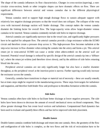 The	shape	of	the	cannula	influences	its	flow	characteristics.	Changes	in	cross-section	(tapering),	a	non-
circular	 cross-section,	 bends	 or	 other	 irregular	 shapes	 can	 have	 dramatic	 effects	 on	 flow.	 There	 are
significant	 differences	 between	 arterial	 and	 venous	 cannulas	 due	 to	 the	 different	 physiological
requirements.
Venous	 cannulas	 need	 to	 support	 high	 enough	 drainage	 flows	 to	 sustain	 adequate	 support	 with
relatively	low	negative	drainage	pressures	so	that	the	vessel	does	not	collapse.	The	collapse	of	the	vena
cava	 with	 increased	 drainage	 suction	 will	 hinder	 drainage.	 This	 concept	 makes	 the	 venous	 cannula
diameter	 the	 limiting	 factor	 for	 overall	 flow.	 The	 large-capacity	 veins	 allow	 larger-diameter	 venous
cannulas	to	be	inserted.	Venous	cannulas	commonly	include	side	holes	to	improve	drainage.
Arterial	cannulas	are	significantly	narrower	due	to	the	vessel	size,	and	significantly	higher	pressures
have	to	be	applied	for	adequate	flow.	The	arterial	cannulas	provide	a	large	resistance	within	the	ECMO
circuit	and	therefore	create	a	pressure	drop	across	it.	This	high-pressure	flow	becomes	turbulent	at	the
step-wise	increase	in	flow	diameter	when	exiting	the	cannula	into	the	artery	and	forms	a	jet.	This	arterial
return	 jet	 in	 veno-arterial	 ECMO	 can	 cause	 a	 stroke	 when	 athero-emboli	 on	 the	 arterial	 wall	 are
loosened.	Potential	vessel	damage	is	reduced	by	specific	design	of	the	arterial	cannula	tip	into	a	‘diffuser
tip’,	where	the	return	jet	widens	(and	therefore	slows	down),	and	by	the	addition	of	side	holes	returning
blood	into	the	aorta.
Peripheral	 arterial	 cannulas	 are	 not	 only	 significantly	 longer	 but	 also	 have	 a	 smaller	 diameter
throughout,	as	the	peripheral	vessel	at	the	insertion	point	is	narrow.	Further	tapering	would	only	increase
the	resistance	across	the	cannula.
Generally,	cannulas	have	transitions	in	shape	or	material	out	of	necessity	–	these	are	usually	smooth,
but	at	times	steps	might	be	required	in	the	manufacturing	process.	These	steps	form	targets	for	turbulence
and	stagnation,	and	therefore	both	hinder	flow	and	predispose	to	thrombus	formation	within	the	cannula.
Side	holes
Venous	cannulas	often	have	side	holes	to	facilitate	better	drainage	at	lower	negative	pressures.	The	side
holes	have	been	shown	to	decrease	the	amount	of	overall	mechanical	stress	on	blood	components.	They
allow	greater	drainage	flow	but	create	local	vortices	and	turbulence.	Computational	fluid	dynamics	has
been	used	to	evaluate	and	quantify	these	effects	and	has	led	to	improved	side-hole	placement.
Double	lumen
Double-lumen	cannulas	combine	both	drainage	and	return	into	one	cannula.	Here,	the	geometry	of	the	flow
and	configuration	of	side	holes	is	complex,	as	the	two	flows	and	the	risk	of	recirculation	have	to	be
 