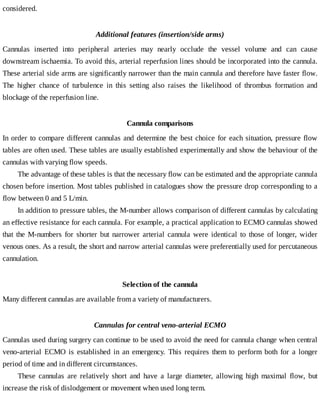 considered.
Additional	features	(insertion/side	arms)
Cannulas	 inserted	 into	 peripheral	 arteries	 may	 nearly	 occlude	 the	 vessel	 volume	 and	 can	 cause
downstream	ischaemia.	To	avoid	this,	arterial	reperfusion	lines	should	be	incorporated	into	the	cannula.
These	arterial	side	arms	are	significantly	narrower	than	the	main	cannula	and	therefore	have	faster	flow.
The	 higher	 chance	 of	 turbulence	 in	 this	 setting	 also	 raises	 the	 likelihood	 of	 thrombus	 formation	 and
blockage	of	the	reperfusion	line.
Cannula	comparisons
In	order	to	compare	different	cannulas	and	determine	the	best	choice	for	each	situation,	pressure	flow
tables	are	often	used.	These	tables	are	usually	established	experimentally	and	show	the	behaviour	of	the
cannulas	with	varying	flow	speeds.
The	advantage	of	these	tables	is	that	the	necessary	flow	can	be	estimated	and	the	appropriate	cannula
chosen	before	insertion.	Most	tables	published	in	catalogues	show	the	pressure	drop	corresponding	to	a
flow	between	0	and	5	L/min.
In	addition	to	pressure	tables,	the	M-number	allows	comparison	of	different	cannulas	by	calculating
an	effective	resistance	for	each	cannula.	For	example,	a	practical	application	to	ECMO	cannulas	showed
that	 the	 M-numbers	 for	 shorter	 but	 narrower	 arterial	 cannula	 were	 identical	 to	 those	 of	 longer,	 wider
venous	ones.	As	a	result,	the	short	and	narrow	arterial	cannulas	were	preferentially	used	for	percutaneous
cannulation.
Selection	of	the	cannula
Many	different	cannulas	are	available	from	a	variety	of	manufacturers.
Cannulas	for	central	veno-arterial	ECMO
Cannulas	used	during	surgery	can	continue	to	be	used	to	avoid	the	need	for	cannula	change	when	central
veno-arterial	 ECMO	 is	 established	 in	 an	 emergency.	 This	 requires	 them	 to	 perform	 both	 for	 a	 longer
period	of	time	and	in	different	circumstances.
These	 cannulas	 are	 relatively	 short	 and	 have	 a	 large	 diameter,	 allowing	 high	 maximal	 flow,	 but
increase	the	risk	of	dislodgement	or	movement	when	used	long	term.
 