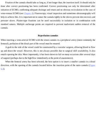 Fixation	of	the	cannula	should	take	as	long	as,	if	not	longer	than,	the	insertion	itself.	It	should	only	be
done	 after	 correct	 positioning	 has	 been	 confirmed.	 Correct	 positioning	 can	 only	 be	 determined	 after
initiation	of	ECMO,	confirming	adequate	drainage	and	return	and	no	obvious	recirculation	in	the	case	of
veno-venous	ECMO	(see	Chapter	4).	Fluoroscopy,	visual	inspection	and	sometimes	ultrasonography	will
help	to	achieve	this.	It	is	important	not	to	suture	the	cannula	tightly	to	the	skin	to	prevent	skin	necrosis	and
pressure	 ulcers.	 Plaster-type	 fixations	 can	 be	 used	 successfully	 in	 isolation	 or	 in	 combination	 with
standard	sutures.	Multiple	anchorage	points	are	required	to	prevent	inadvertent	sudden	removal	of	the
cannula.
Reperfusion	cannulas
When	inserting	a	veno-arterial	ECMO	with	the	return	cannula	in	a	peripheral	artery	(most	commonly	the
femoral),	perfusion	of	the	distal	part	of	the	vessel	must	be	ensured.
A	graft	to	the	side	of	the	vessel	could	be	constructed	by	a	vascular	surgeon,	allowing	blood	to	flow
up	and	down	the	vessel.	However,	this	is	not	always	possible	due	to	surgical	skill	availability.	It	also
entails	opening	the	skin.	More	importantly,	it	has	been	shown	to	fail	on	many	occasions	after	several	days
of	support	(perhaps	due	to	the	high	flow	immediately	at	the	point	of	anastomosis).
When	the	femoral	artery	has	been	selected,	the	best	option	is	to	insert	a	smaller	cannula	in	a	distal
direction,	with	the	opening	of	the	cannula	located	below	the	insertion	point	of	the	main	cannula	(Figure
6.4).
 