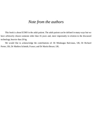 Note	from	the	authors
This	book	is	about	ECMO	in	the	adult	patient.	The	adult	patient	can	be	defined	in	many	ways	but	we
have	arbitrarily	chosen	someone	older	than	16	years	and,	more	importantly	in	relation	to	the	discussed
technology,	heavier	than	20	kg.
We	 would	 like	 to	 acknowledge	 the	 contributions	 of:	 Dr	 Mindaugus	 Balciunas,	 UK;	 Dr	 Richard
Porter,	UK;	Dr	Mathieu	Schmidt,	France;	and	Dr	Martin	Besser,	UK.
 