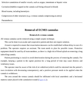 Selective	cannulation	of	smaller	vessels,	such	as	azygos,	innominate	or	hepatic	veins
Cavitation	(bubbles	trapped	on	the	cannula	wall	being	released	in	blood)
Blood	trauma,	including	haemolysis
Compression	of	other	structures	(e.g.	a	venous	cannula	compressing	an	artery)
Pneumothorax
Removal	of	ECMO	cannulas
Removal	of	a	venous	cannula
All	venous	cannulas	can	be	removed	using	a	simple	aseptic	technique.
This	can	be	done	in	an	awake	and	cooperative	patient	and	does	not	require	sedation.
A	team	is	required	to	ensure	that	resuscitation	measures	can	be	established	without	delay	in	case	of	a
problem.	 The	 operator	 requires	 an	 assistant.	 The	 team	 needs	 to	 plan	 for	 possible	 issues.	 Protective
equipment	should	be	used	by	all	team	members,	as	there	is	a	high	risk	of	blood	splash	on	removing	a	long
indwelling	cannula.
Patient	positioning	is	crucial	to	avoid	deterioration	during	the	process	of	removing	the	cannula.	For
example,	 keeping	 a	 patient	 in	 the	 supine	 position	 for	 a	 long	 period	 of	 time	 may	 cause	 distress	 and
ventilatory	issues.
The	operator	must	be	aware	of	the	risk	of	air	embolism	(which	could	be	entrained	into	the	patient’s
own	circulation	with	devastating	consequences),	and	a	positive	pressure	needs	to	be	applied	when	the
cannula	is	withdrawn.
The	 area	 around	 the	 venous	 cannula	 should	 be	 infiltrated	 with	 local	 anaesthetic	 and	 a	 horizontal
mattress	suture	placed	in	the	cannulation	wound	(Figure	6.5).
 