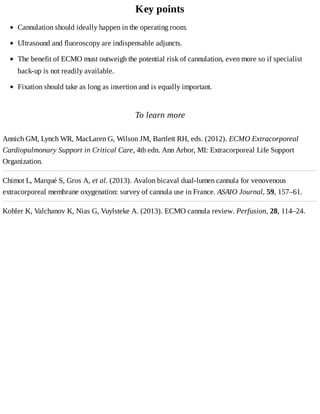 Key	points
To	learn	more
Annich	GM,	Lynch	WR,	MacLaren	G,	Wilson	JM,	Bartlett	RH,	eds.	(2012).	ECMO	Extracorporeal
Cardiopulmonary	Support	in	Critical	Care,	4th	edn.	Ann	Arbor,	MI:	Extracorporeal	Life	Support
Organization.
Chimot	L,	Marqué	S,	Gros	A,	et	al.	(2013).	Avalon	bicaval	dual-lumen	cannula	for	venovenous
extracorporeal	membrane	oxygenation:	survey	of	cannula	use	in	France.	ASAIO	Journal,	59,	157–61.
Kohler	K,	Valchanov	K,	Nias	G,	Vuylsteke	A.	(2013).	ECMO	cannula	review.	Perfusion,	28,	114–24.
Cannulation	should	ideally	happen	in	the	operating	room.
Ultrasound	and	fluoroscopy	are	indispensable	adjuncts.
The	benefit	of	ECMO	must	outweigh	the	potential	risk	of	cannulation,	even	more	so	if	specialist
back-up	is	not	readily	available.
Fixation	should	take	as	long	as	insertion	and	is	equally	important.
 