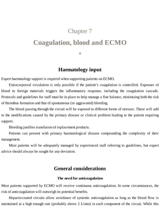 Chapter	7
Coagulation,	blood	and	ECMO
◈
Haematology	input
Expert	haematology	support	is	required	when	supporting	patients	on	ECMO.
Extracorporeal	circulation	is	only	possible	if	the	patient’s	coagulation	is	controlled.	Exposure	of
blood	 to	 foreign	 materials	 triggers	 the	 inflammatory	 response,	 including	 the	 coagulation	 cascade.
Protocols	and	guidelines	for	staff	must	be	in	place	to	help	manage	a	fine	balance,	minimizing	both	the	risk
of	thrombus	formation	and	that	of	spontaneous	(or	aggravated)	bleeding.
The	blood	passing	through	the	circuit	will	be	exposed	to	different	forms	of	stresses.	These	will	add
to	the	modifications	caused	by	the	primary	disease	or	clinical	problem	leading	to	the	patient	requiring
support.
Bleeding	justifies	transfusion	of	replacement	products.
Patients	 can	 present	 with	 primary	 haematological	 disease	 compounding	 the	 complexity	 of	 their
management.
Most	patients	will	be	adequately	managed	by	experienced	staff	referring	to	guidelines,	but	expert
advice	should	always	be	sought	for	any	deviation.
General	considerations
The	need	for	anticoagulation
Most	patients	supported	by	ECMO	will	receive	continuous	anticoagulation.	In	some	circumstances,	the
risk	of	anticoagulation	will	outweigh	its	potential	benefits.
Heparin-coated	circuits	allow	avoidance	of	systemic	anticoagulation	as	long	as	the	blood	flow	is
maintained	at	a	high	enough	rate	(probably	above	2	L/min)	in	each	component	of	the	circuit.	While	this
 