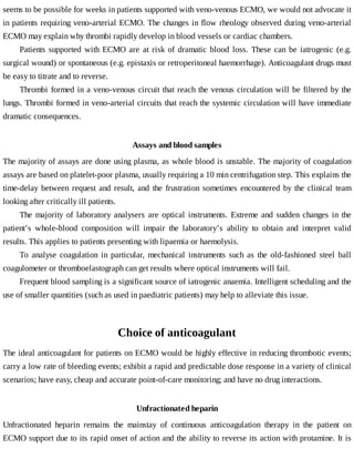 seems	to	be	possible	for	weeks	in	patients	supported	with	veno-venous	ECMO,	we	would	not	advocate	it
in	patients	requiring	veno-arterial	ECMO.	The	changes	in	flow	rheology	observed	during	veno-arterial
ECMO	may	explain	why	thrombi	rapidly	develop	in	blood	vessels	or	cardiac	chambers.
Patients	 supported	 with	 ECMO	 are	 at	 risk	 of	 dramatic	 blood	 loss.	 These	 can	 be	 iatrogenic	 (e.g.
surgical	wound)	or	spontaneous	(e.g.	epistaxis	or	retroperitoneal	haemorrhage).	Anticoagulant	drugs	must
be	easy	to	titrate	and	to	reverse.
Thrombi	formed	in	a	veno-venous	circuit	that	reach	the	venous	circulation	will	be	filtered	by	the
lungs.	Thrombi	formed	in	veno-arterial	circuits	that	reach	the	systemic	circulation	will	have	immediate
dramatic	consequences.
Assays	and	blood	samples
The	majority	of	assays	are	done	using	plasma,	as	whole	blood	is	unstable.	The	majority	of	coagulation
assays	are	based	on	platelet-poor	plasma,	usually	requiring	a	10	min	centrifugation	step.	This	explains	the
time-delay	between	request	and	result,	and	the	frustration	sometimes	encountered	by	the	clinical	team
looking	after	critically	ill	patients.
The	 majority	 of	 laboratory	 analysers	 are	 optical	 instruments.	 Extreme	 and	 sudden	 changes	 in	 the
patient’s	 whole-blood	 composition	 will	 impair	 the	 laboratory’s	 ability	 to	 obtain	 and	 interpret	 valid
results.	This	applies	to	patients	presenting	with	lipaemia	or	haemolysis.
To	 analyse	 coagulation	 in	 particular,	 mechanical	 instruments	 such	 as	 the	 old-fashioned	 steel	 ball
coagulometer	or	thromboelastograph	can	get	results	where	optical	instruments	will	fail.
Frequent	blood	sampling	is	a	significant	source	of	iatrogenic	anaemia.	Intelligent	scheduling	and	the
use	of	smaller	quantities	(such	as	used	in	paediatric	patients)	may	help	to	alleviate	this	issue.
Choice	of	anticoagulant
The	ideal	anticoagulant	for	patients	on	ECMO	would	be	highly	effective	in	reducing	thrombotic	events;
carry	a	low	rate	of	bleeding	events;	exhibit	a	rapid	and	predictable	dose	response	in	a	variety	of	clinical
scenarios;	have	easy,	cheap	and	accurate	point-of-care	monitoring;	and	have	no	drug	interactions.
Unfractionated	heparin
Unfractionated	 heparin	 remains	 the	 mainstay	 of	 continuous	 anticoagulation	 therapy	 in	 the	 patient	 on
ECMO	support	due	to	its	rapid	onset	of	action	and	the	ability	to	reverse	its	action	with	protamine.	It	is
 