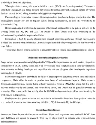 used	daily	in	thousands	of	patients.
When	given	intravenously,	the	heparin	half-life	is	short	(30–90	min	depending	on	dose).	The	onset	is
immediate	when	given	as	a	bolus.	Heparin	can	be	used	to	form	an	inner	anticoagulant	surface	on	various
devices,	such	as	ECMO	tubing,	cannulas	and	oxygenator	components.
Pharmacological	heparin	is	a	complex	bioextract	obtained	from	bovine	lung	or	porcine	intestine.	The
anticoagulant	 activity	 per	 unit	 of	 heparin	 varies	 among	 manufacturers,	 as	 does	 its	 reversibility	 by
protamine	in	U/mg.
Heparin	action	is	dependent	on	the	presence	of	functional	antithrombin	in	the	patient	and	acts	on	the
clotting	 factors	 IIa,	 Xa,	 IXa	 and	 XIa.	 The	 avidity	 to	 these	 factors	 will	 vary	 depending	 on	 the
unfractionated	heparin	chain	length	and	sulfation.
Elimination	 is	 both	 by	 poorly	 characterized	 internal	 absorption	 pathways	 (through	 macrophages,
platelets	and	endothelium)	and	renally.	Clinically	significant	half-life	prolongations	are	not	observed	in
renal	failure.
The	optimal	dose	of	heparin	sufficient	to	prevent	thrombosis	without	causing	bleeding	is	not	known.
Fractionated	heparin	and	pentasaccharides
Drugs	such	as	low-molecular-weight	heparin	(LMWH)	and	fondaparinux	are	not	used	routinely	in	patients
supported	with	ECMO	as	they	cannot	easily	be	reversed	and	have	long	half-lives	in	some	circumstances.
New	antidotes	are	being	developed	and	may	allow	the	safe	use	of	agents	other	than	heparin	in	patients
supported	with	ECMO.
Fractionated	heparin	or	LMWH	are	the	result	of	breaking	down	polymeric	heparin	salts	into	smaller
components.	 Their	 effect	 is	 easier	 to	 predict	 than	 those	 of	 unfractionated	 heparin.	 Their	 action	 is
dependent	on	antithrombin.	Despite	being	a	shorter	version	of	heparin,	LMWH	has	a	long	half-life	and	is
excreted	exclusively	by	the	kidneys.	The	reversibility	varies,	and	LMWH	can	be	partially	reversed	by
protamine.	This	is	more	effective	shortly	after	the	LMWH	has	been	administered	but	cannot	entirely	be
predicted,	so	is	impractical.
Fondaparinux	is	a	pentasaccharide	and	its	action	is	antithrombin	dependent.	Fondaparinux	cannot	be
reversed	with	protamine	and	has	a	very	long	half-life	(17	h).	It	is	excreted	by	the	kidneys.
Direct	thrombin	inhibitors
Intravenous	direct	thrombin	inhibitors	are	available.	Those	used	in	patients	supported	with	ECMO	have
short	 half-lives	 and	 cannot	 be	 reversed.	 Their	 use	 is	 often	 limited	 to	 patients	 with	 heparin-induced
thrombocytopenia.
 