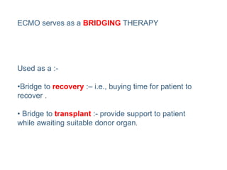 ECMO serves as a BRIDGING THERAPY
Used as a :-
•Bridge to recovery :– i.e., buying time for patient to
recover .
• Bridge to transplant :- provide support to patient
while awaiting suitable donor organ.
 