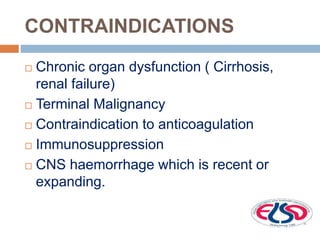 CONTRAINDICATIONS
 Chronic organ dysfunction ( Cirrhosis,
renal failure)
 Terminal Malignancy
 Contraindication to anticoagulation
 Immunosuppression
 CNS haemorrhage which is recent or
expanding.
 
