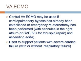 VA ECMO
 Central VA ECMO may be used if
cardiopulmonary bypass has already been
established or emergency re-sternotomy has
been performed (with cannulae in the right
atrium(or SVC/IVC for tricuspid repair) and
ascending aorta).
 Used to support patients with severe cardiac
failure (with or without respiratory failure)
 