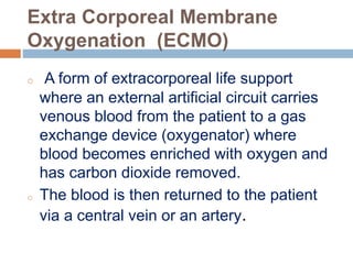 Extra Corporeal Membrane
Oxygenation (ECMO)
o A form of extracorporeal life support
where an external artificial circuit carries
venous blood from the patient to a gas
exchange device (oxygenator) where
blood becomes enriched with oxygen and
has carbon dioxide removed.
o The blood is then returned to the patient
via a central vein or an artery.
 