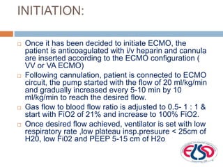 INITIATION:
 Once it has been decided to initiate ECMO, the
patient is anticoagulated with i/v heparin and cannula
are inserted according to the ECMO configuration (
VV or VA ECMO)
 Following cannulation, patient is connected to ECMO
circuit, the pump started with the flow of 20 ml/kg/min
and gradually increased every 5-10 min by 10
ml/kg/min to reach the desired flow.
 Gas flow to blood flow ratio is adjusted to 0.5- 1 : 1 &
start with FiO2 of 21% and increase to 100% FiO2.
 Once desired flow achieved, ventilator is set with low
respiratory rate ,low plateau insp.presuure < 25cm of
H20, low Fi02 and PEEP 5-15 cm of H2o
 