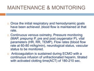MAINTENANCE & MONITORING
 Once the initial respiratory and hemodynamic goals
have been achieved ,blood flow is maintained at that
rate.
 Continuous venous oximetry, Pressure monitoring
(MAP, prepump P, pre and post oxygenator P), vital
parameters (HR, RR, TEMP), Flow rates (blood flow
rate at 60-80 ml/kg/min), neurological status, vascular
status to be monitored.
 Anticoagulation is sustained during ECMO with a
continuous infusion of unfractionated heparin, titrated
with activated clotting time(ACT) of 180-210 sec.
 