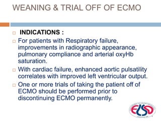 WEANING & TRIAL OFF OF ECMO
 INDICATIONS :
 For patients with Respiratory failure,
improvements in radiographic appearance,
pulmonary compliance and arterial oxyHb
saturation.
 With cardiac failure, enhanced aortic pulsatility
correlates with improved left ventricular output.
 One or more trials of taking the patient off of
ECMO should be performed prior to
discontinuing ECMO permanently.
 