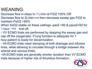 WEANING:
Decrease flow in steps to 1 L/min at FiO2 100% OR
Decrease flow to 2L/min then decrease sweep gas FiO2 to
maintain PaO2 >95%
When SaO2 stable on these settings- pao2 >95 & paco2<50 for
1 hour trial off.
- VV ECMO trials are performed by stopping the sweep gas and
cap off the oxygenator. If lung function is adequate for 1
hour,patient is ready for decannulation.
- VA ECMO trials need clamping of both drainage and infusion
lines, while allowing to circulate through a bridge between the
arterial and venous limbs.
-VA ECMO trials are generally shorter duration than VV ECMO
trials because of higher risk of thrombus formation.
 