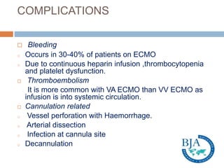 COMPLICATIONS
 Bleeding
o Occurs in 30-40% of patients on ECMO
o Due to continuous heparin infusion ,thrombocytopenia
and platelet dysfunction.
 Thromboembolism
It is more common with VA ECMO than VV ECMO as
infusion is into systemic circulation.
 Cannulation related
o Vessel perforation with Haemorrhage.
o Arterial dissection
o Infection at cannula site
o Decannulation
 