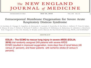 .
EOLIA – The ECMO to rescue lung injury in severe ARDS (EOLIA;
2018) trial randomly assigned 249 patients with severe ARDS
ECMO resulted in improved oxygenation, more days free of renal failure (46
versus 21 percent), and fewer patients with ischemic stroke (0 versus 5
percent).
 