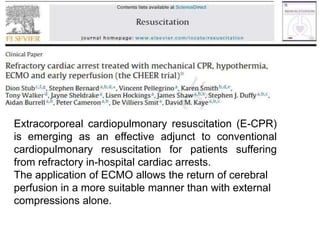 Recent advances
Extracorporeal cardiopulmonary resuscitation (E-CPR)
is emerging as an effective adjunct to conventional
cardiopulmonary resuscitation for patients suffering
from refractory in-hospital cardiac arrests.
The application of ECMO allows the return of cerebral
perfusion in a more suitable manner than with external
compressions alone.
 