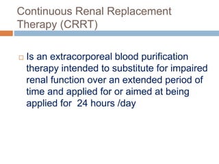 Continuous Renal Replacement
Therapy (CRRT)
 Is an extracorporeal blood purification
therapy intended to substitute for impaired
renal function over an extended period of
time and applied for or aimed at being
applied for 24 hours /day
 
