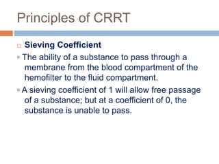 Principles of CRRT
 Sieving Coefficient
◦ The ability of a substance to pass through a
membrane from the blood compartment of the
hemofilter to the fluid compartment.
◦ A sieving coefficient of 1 will allow free passage
of a substance; but at a coefficient of 0, the
substance is unable to pass.
 