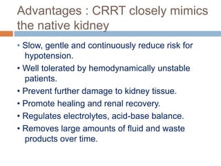 Advantages : CRRT closely mimics
the native kidney
• Slow, gentle and continuously reduce risk for
hypotension.
• Well tolerated by hemodynamically unstable
patients.
• Prevent further damage to kidney tissue.
• Promote healing and renal recovery.
• Regulates electrolytes, acid-base balance.
• Removes large amounts of fluid and waste
products over time.
 