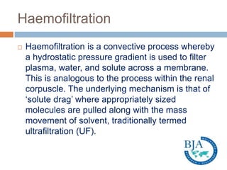 Haemofiltration
 Haemofiltration is a convective process whereby
a hydrostatic pressure gradient is used to filter
plasma, water, and solute across a membrane.
This is analogous to the process within the renal
corpuscle. The underlying mechanism is that of
‘solute drag’ where appropriately sized
molecules are pulled along with the mass
movement of solvent, traditionally termed
ultrafiltration (UF).
 