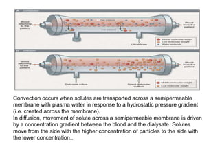 Convection occurs when solutes are transported across a semipermeable
membrane with plasma water in response to a hydrostatic pressure gradient
(i.e. created across the membrane).
In diffusion, movement of solute across a semipermeable membrane is driven
by a concentration gradient between the blood and the dialysate. Solutes
move from the side with the higher concentration of particles to the side with
the lower concentration..
 