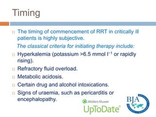 Timing
 The timing of commencement of RRT in critically ill
patients is highly subjective.
The classical criteria for initiating therapy include:
 Hyperkalemia (potassium >6.5 mmol l−1 or rapidly
rising).
 Refractory fluid overload.
 Metabolic acidosis.
 Certain drug and alcohol intoxications.
 Signs of uraemia, such as pericarditis or
encephalopathy.
 