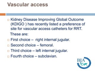 Vascular access
 Kidney Disease Improving Global Outcome
(KDIGO ) has recently listed a preference of
site for vascular access catheters for RRT.
These are:
 First choice – right internal jugular.
 Second choice – femoral.
 Third choice – left internal jugular.
 Fourth choice – subclavian.
 