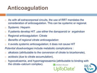 Anticoagulation
 As with all extracorporeal circuits, the use of RRT mandates the
consideration of anticoagulation. This can be systemic or regional.
 Systemic :Heparin
 If patients develop HIT ,use either the danaparoid or argatroban
 Regional anticoagulation: Citrate
 Benefits of regional citrate anticoagulation:
 it avoids systemic anticoagulation; it does not cause HIT
Potential disadvantages include metabolic complications :
 alkalosis (attributable to the conversion of citrate to bicarbonate),
 acidosis (due to citrate accumulation),
 hypocalcaemia, and hypomagnesaemia (attributable to binding with
the citrate–calcium complex).
 
