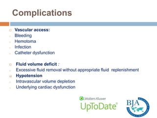 Complications
 Vascular access:
o Bleeding
o Hemotoma
o Infection
o Catheter dysfunction
 Fluid volume deficit :
o Excessive fluid removal without appropriate fluid replenishment
 Hypotension
o Intravascular volume depletion
o Underlying cardiac dysfunction
 