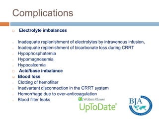 Complications
 Electrolyte imbalances
o Inadequate replenishment of electrolytes by intravenous infusion,
o Inadequate replenishment of bicarbonate loss during CRRT
o Hypophosphatemia
o Hypomagnesemia
o Hypocalcemia
 Acid/base imbalance
 Blood loss
o Clotting of hemofilter
o Inadvertent disconnection in the CRRT system
o Hemorrhage due to over-anticoagulation
o Blood filter leaks
 