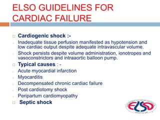 ELSO GUIDELINES FOR
CARDIAC FAILURE
 Cardiogenic shock :-
o Inadequate tissue perfusion manifested as hypotension and
low cardiac output despite adequate intravascular volume.
o Shock persists despite volume administration, ionotropes and
vasoconstrictors and intraaortic balloon pump.
 Typical causes : -
o Acute myocardial infarction
o Myocarditis
o Decompensated chronic cardiac failure
o Post cardiotomy shock
o Peripartum cardiomyopathy
 Septic shock
 