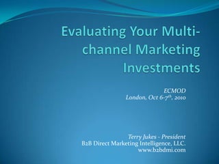 Evaluating Your Multi-channel Marketing Investments ECMOD  London, Oct 6-7th, 2010 Terry Jukes - President B2B Direct Marketing Intelligence, LLC. www.b2bdmi.com 