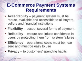 BIT Noida
E-Commerce Payment Systems
Requirements
● Acceptability – payment system must be
robust, available and accessible to all buyers,
sellers and financial institutions
● Flexibility – accept several forms of payment
● Reliability – ensure and infuse confidence in
users by protecting them from system failures
● Efficiency – operational costs must be near
zero and must be easy to use
● Privacy – to customers' spending habits
 