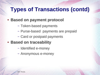 BIT Noida
Types of Transactions (contd)
● Based on payment protocol
– Token-based payments
– Purse-based payments are prepaid
– Card or postpaid payments
● Based on traceability
– Identified e-money
– Anonymous e-money
 