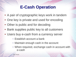BIT Noida
E-Cash Operation
● A pair of cryptographic keys work in tandem
● One key is private and used for encoding
● Other is public and for decoding
● Bank supplies public key to all customers
● Users buy e-cash from a currency server
– Establish account a bank
– Maintain enough cash in the account
– When required, exchange cash in account with
e-cash
 