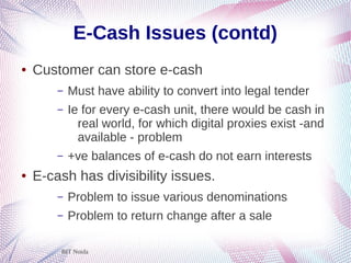 BIT Noida
E-Cash Issues (contd)
● Customer can store e-cash
– Must have ability to convert into legal tender
– Ie for every e-cash unit, there would be cash in
real world, for which digital proxies exist -and
available - problem
– +ve balances of e-cash do not earn interests
● E-cash has divisibility issues.
– Problem to issue various denominations
– Problem to return change after a sale
 