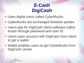BIT Noida
E-Cash
DigiCash
● Uses digital coins called CyberBucks
● CyberBucks are exchanged between parties
● Users pay for DigiCash client software called
ecash through password and user ID
● Users open account with DigiCash from client
to get a wallet
● Wallet enables users to get CyberBucks from
DigiCash server
 