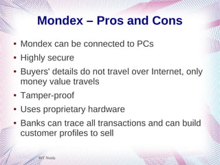 BIT Noida
Mondex – Pros and Cons
● Mondex can be connected to PCs
● Highly secure
● Buyers' details do not travel over Internet, only
money value travels
● Tamper-proof
● Uses proprietary hardware
● Banks can trace all transactions and can build
customer profiles to sell
 