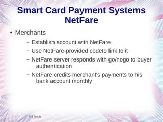 BIT Noida
Smart Card Payment Systems
NetFare
● Merchants
– Establish account with NetFare
– Use NetFare-provided codeto link to it
– NetFare server responds with go/nogo to buyer
authentication
– NetFare credits merchant's payments to his
bank account monthly
 
