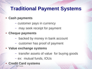 BIT Noida
Traditional Payment Systems
● Cash payments
– customer pays in currency
– may seek receipt for payment
● Cheque payments
– backed by money in bank account
– customer has proof of payment
● Value exchange systems
– transfer assets of value for buying goods
– ex: mutual funds, IOUs
● Credit Card systems
 