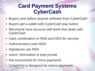 BIT Noida
Card Payment Systems
CyberCash
● Buyers and sellers acquire software from CyberCash
● Buyers get a wallet with CyberCash pay button
● Merchants have account with bank that deals with
CyberCash
● Uses combination or RSA and DES for security
● Authentication uses MD5
● Signatures use RSA
● Users' information is kept private
● Not economical for micro payments
● CyberCoin is designed for mecro payments
 