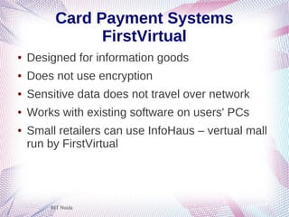 BIT Noida
Card Payment Systems
FirstVirtual
● Designed for information goods
● Does not use encryption
● Sensitive data does not travel over network
● Works with existing software on users' PCs
● Small retailers can use InfoHaus – vertual mall
run by FirstVirtual
 