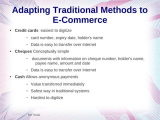 BIT Noida
Adapting Traditional Methods to
E-Commerce
● Credit cards easiest to digitize
– card number, expiry date, holder's name
– Data is easy to transfer over Internet
● Cheques Conceptually simple
– documents with information on cheque number, holder's name,
payee name, amount and date
– Data is easy to transfer over Internet
● Cash Allows anonymous payments
– Value transferred immediately
– Safest way in traditional systems
– Hardest to digitize
 