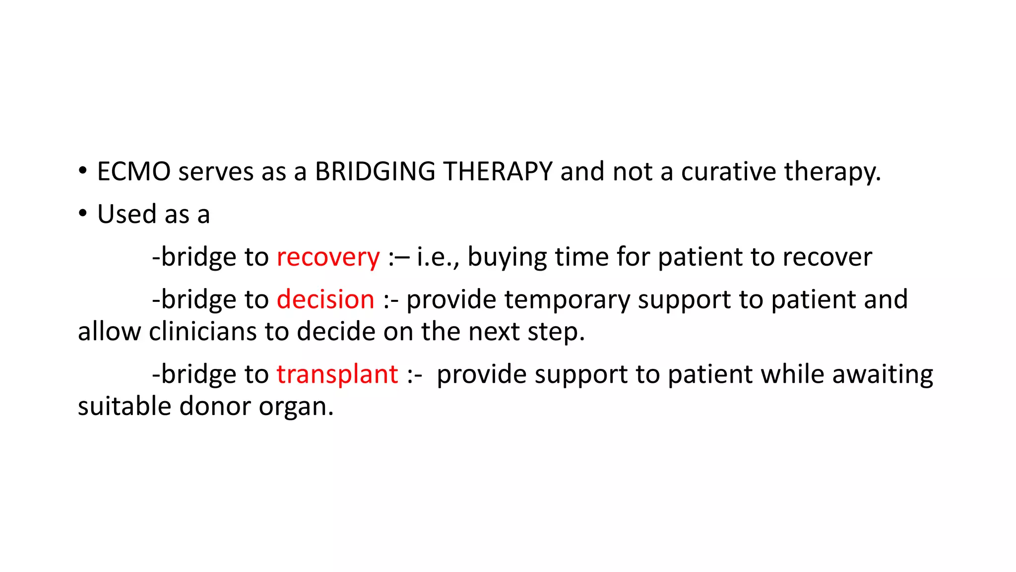 • ECMO serves as a BRIDGING THERAPY and not a curative therapy.
• Used as a
-bridge to recovery :– i.e., buying time for patient to recover
-bridge to decision :- provide temporary support to patient and
allow clinicians to decide on the next step.
-bridge to transplant :- provide support to patient while awaiting
suitable donor organ.
 