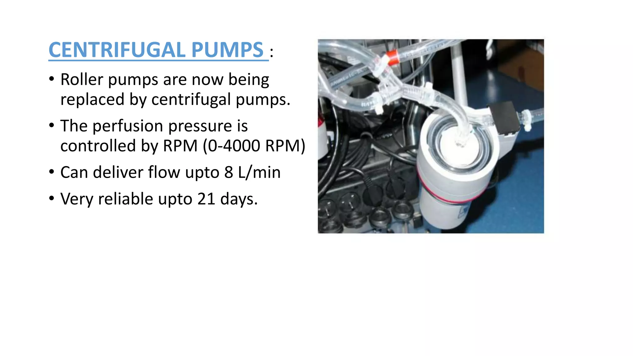 CENTRIFUGAL PUMPS :
• Roller pumps are now being
replaced by centrifugal pumps.
• The perfusion pressure is
controlled by RPM (0-4000 RPM)
• Can deliver flow upto 8 L/min
• Very reliable upto 21 days.
 